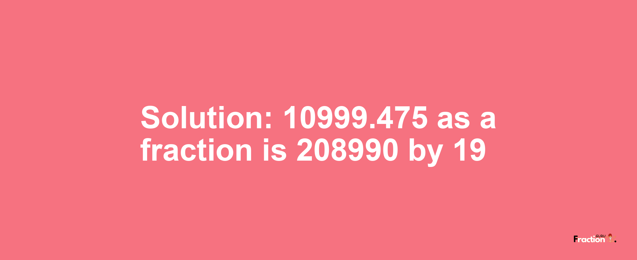 Solution:10999.475 as a fraction is 208990/19